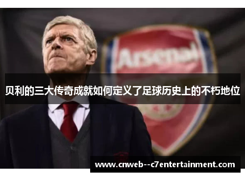 贝利的三大传奇成就如何定义了足球历史上的不朽地位