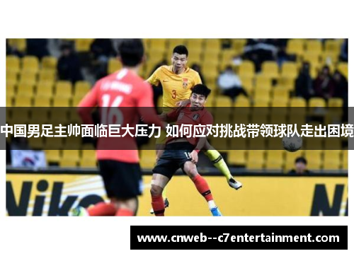 中国男足主帅面临巨大压力 如何应对挑战带领球队走出困境