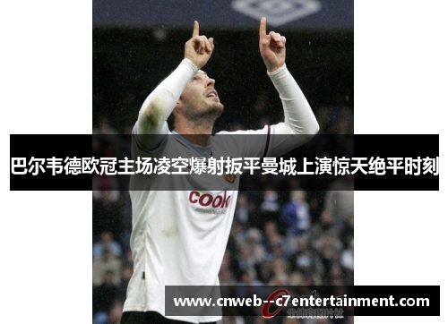 巴尔韦德欧冠主场凌空爆射扳平曼城上演惊天绝平时刻