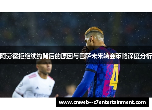 阿劳霍拒绝续约背后的原因与巴萨未来转会策略深度分析
