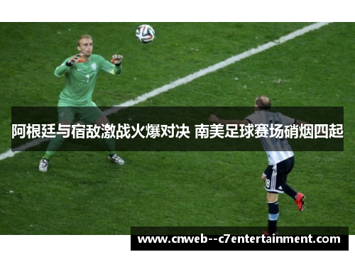 阿根廷与宿敌激战火爆对决 南美足球赛场硝烟四起
