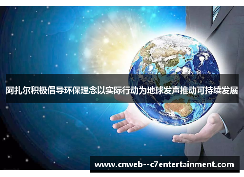 阿扎尔积极倡导环保理念以实际行动为地球发声推动可持续发展