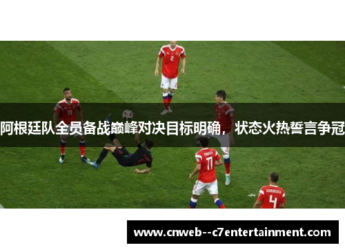 阿根廷队全员备战巅峰对决目标明确，状态火热誓言争冠