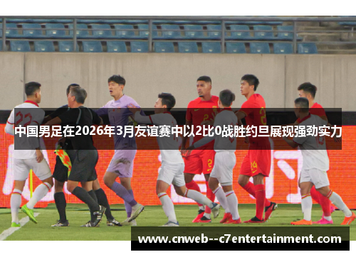 中国男足在2026年3月友谊赛中以2比0战胜约旦展现强劲实力